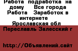 Работа (подработка) на дому   - Все города Работа » Заработок в интернете   . Ярославская обл.,Переславль-Залесский г.